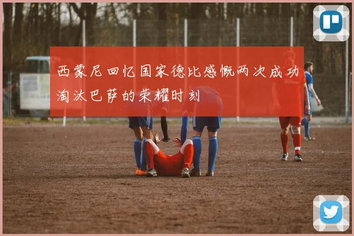 西蒙尼回忆国家德比感慨两次成功淘汰巴萨的荣耀时刻