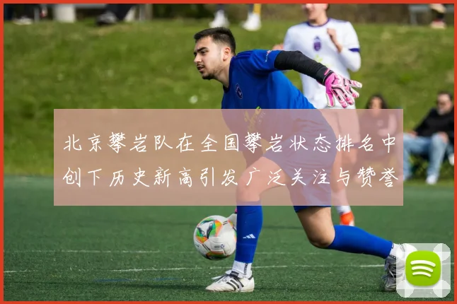 北京攀岩队在全国攀岩状态排名中创下历史新高引发广泛关注与赞誉