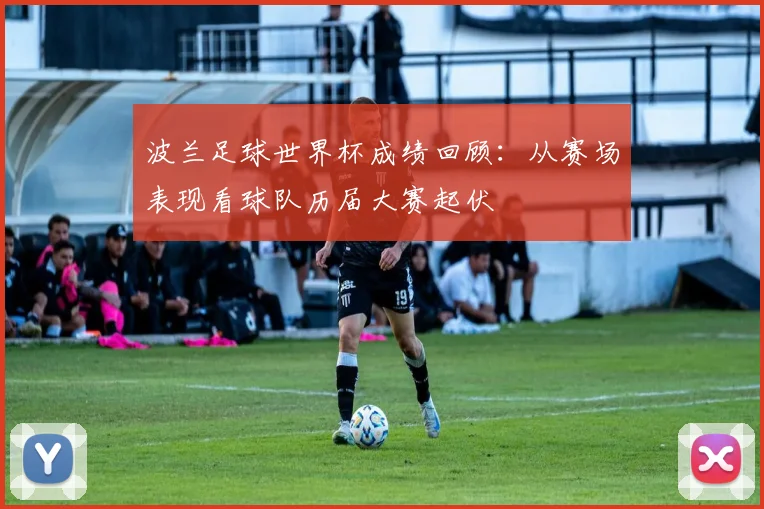 波兰足球世界杯成绩回顾：从赛场表现看球队历届大赛起伏