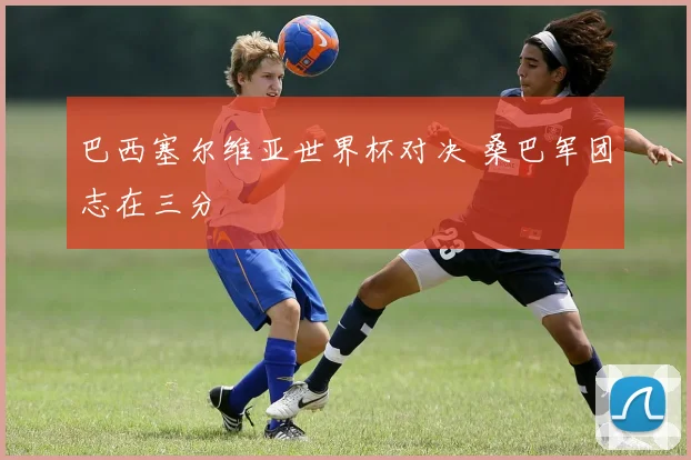 巴西塞尔维亚世界杯对决 桑巴军团志在三分